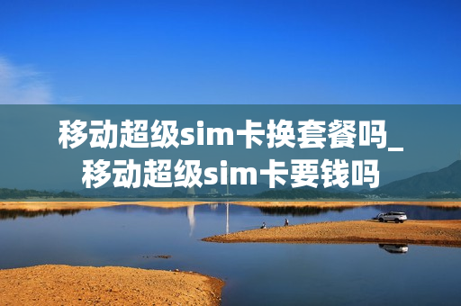移动超级sim卡换套餐吗_移动超级sim卡要钱吗