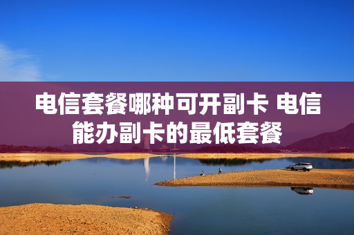 电信套餐哪种可开副卡 电信能办副卡的最低套餐