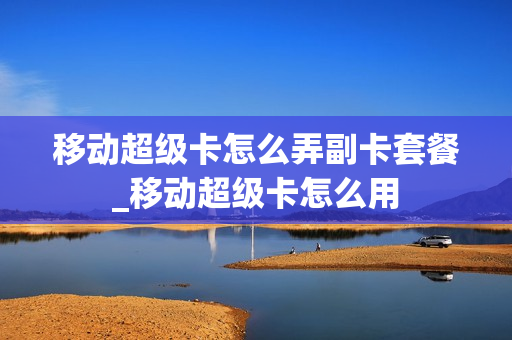 移动超级卡怎么弄副卡套餐_移动超级卡怎么用