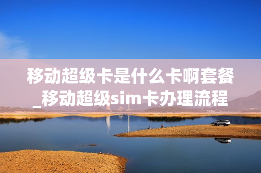 移动超级卡是什么卡啊套餐_移动超级sim卡办理流程