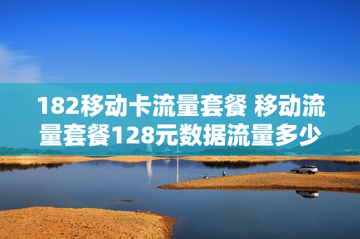 182移动卡流量套餐 移动流量套餐128元数据流量多少