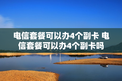 电信套餐可以办4个副卡 电信套餐可以办4个副卡吗