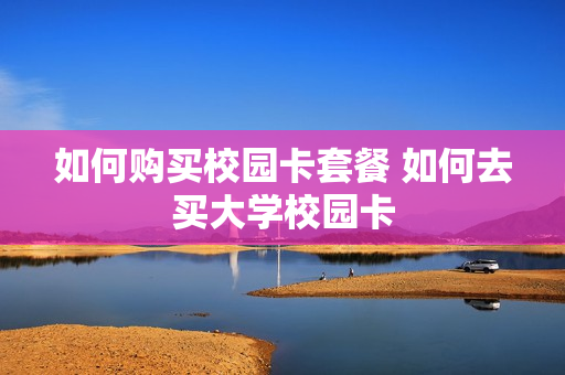 如何购买校园卡套餐 如何去买大学校园卡