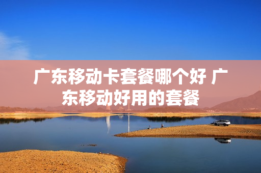 广东移动卡套餐哪个好 广东移动好用的套餐