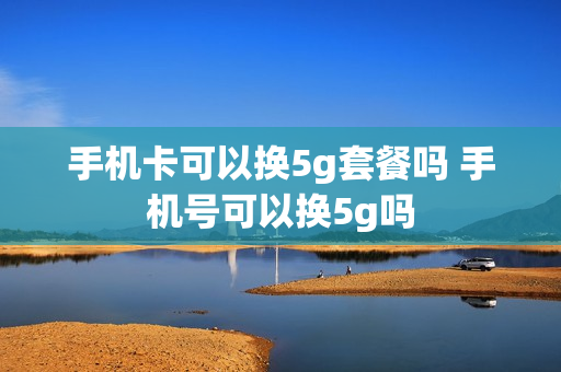 手机卡可以换5g套餐吗 手机号可以换5g吗