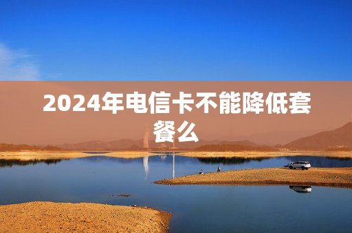 2024年电信卡不能降低套餐么