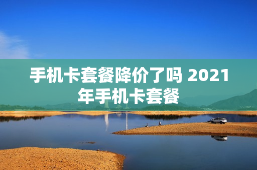 手机卡套餐降价了吗 2021年手机卡套餐