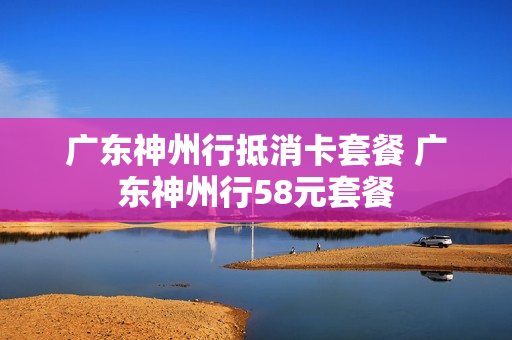 广东神州行抵消卡套餐 广东神州行58元套餐