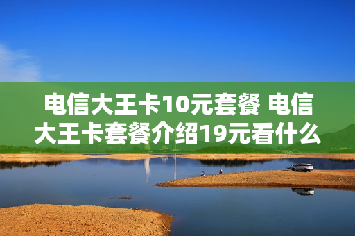 电信大王卡10元套餐 电信大王卡套餐介绍19元看什么是免费的