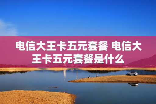 电信大王卡五元套餐 电信大王卡五元套餐是什么