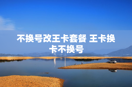 不换号改王卡套餐 王卡换卡不换号