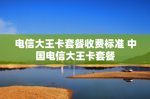 电信大王卡套餐收费标准 中国电信大王卡套餐