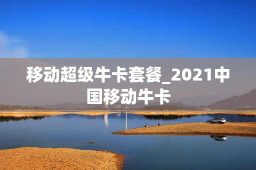 移动超级牛卡套餐_2021中国移动牛卡