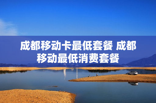 成都移动卡最低套餐 成都移动最低消费套餐