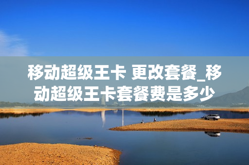 移动超级王卡 更改套餐_移动超级王卡套餐费是多少