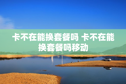 卡不在能换套餐吗 卡不在能换套餐吗移动