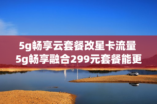 5g畅享云套餐改星卡流量 5g畅享融合299元套餐能更改