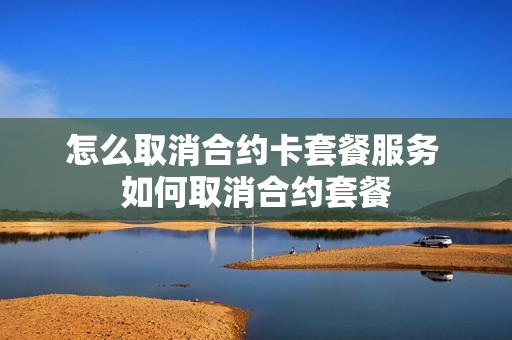怎么取消合约卡套餐服务 如何取消合约套餐