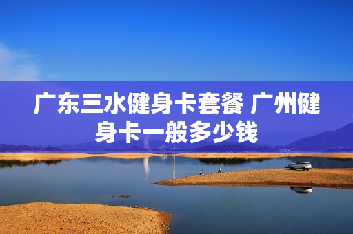 广东三水健身卡套餐 广州健身卡一般多少钱