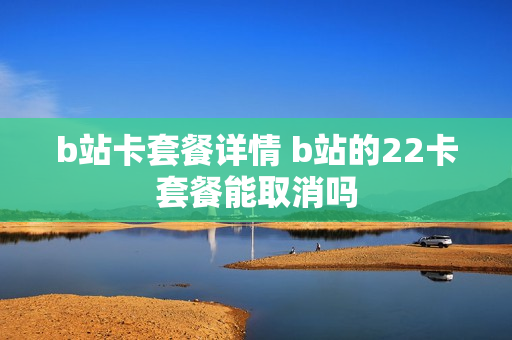 b站卡套餐详情 b站的22卡套餐能取消吗