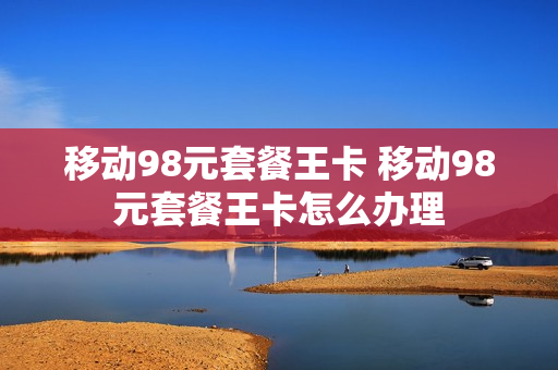 移动98元套餐王卡 移动98元套餐王卡怎么办理