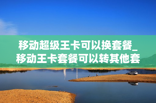 移动超级王卡可以换套餐_移动王卡套餐可以转其他套餐吗
