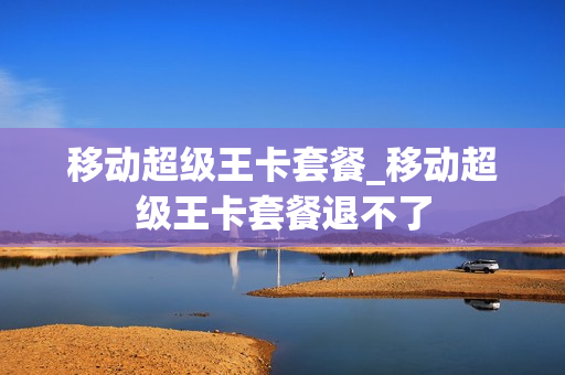 移动超级王卡套餐_移动超级王卡套餐退不了