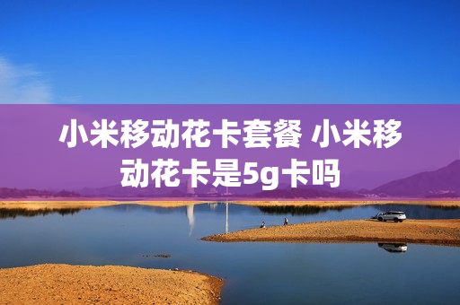 小米移动花卡套餐 小米移动花卡是5g卡吗