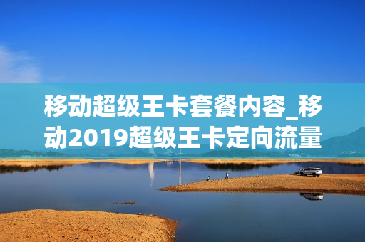 移动超级王卡套餐内容_移动2019超级王卡定向流量范围