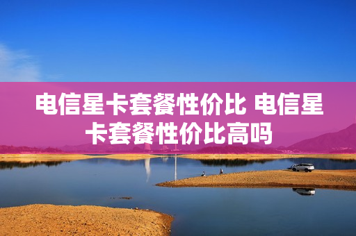 电信星卡套餐性价比 电信星卡套餐性价比高吗