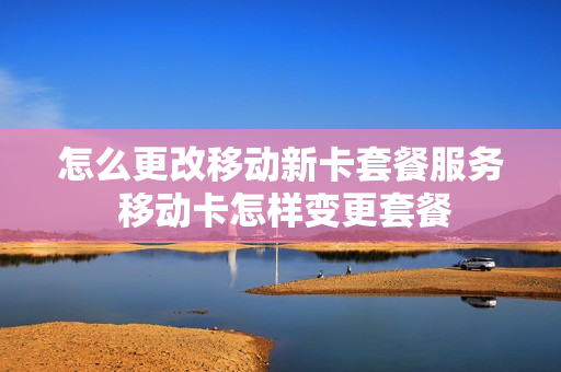 怎么更改移动新卡套餐服务 移动卡怎样变更套餐