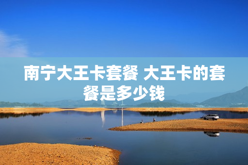 南宁大王卡套餐 大王卡的套餐是多少钱