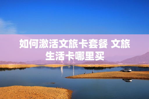 如何激活文旅卡套餐 文旅生活卡哪里买