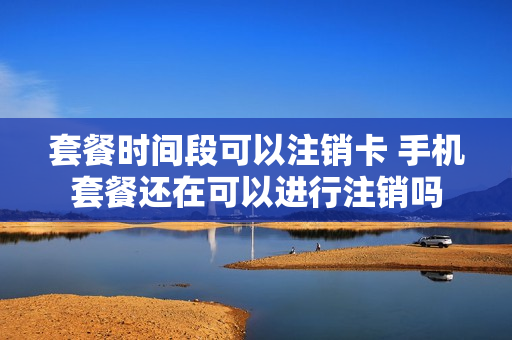 套餐时间段可以注销卡 手机套餐还在可以进行注销吗