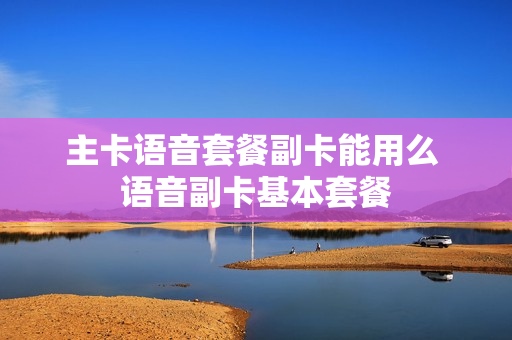 主卡语音套餐副卡能用么 语音副卡基本套餐
