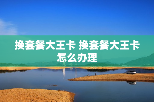 换套餐大王卡 换套餐大王卡怎么办理