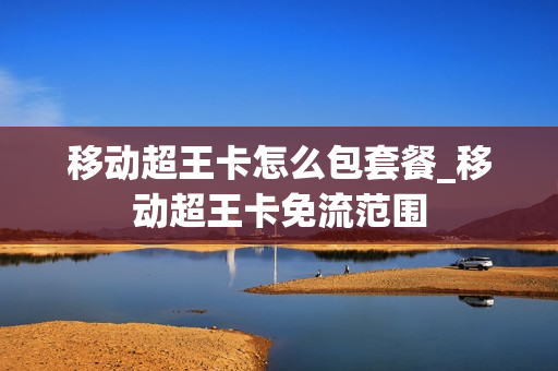 移动超王卡怎么包套餐_移动超王卡免流范围