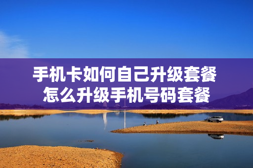 手机卡如何自己升级套餐 怎么升级手机号码套餐