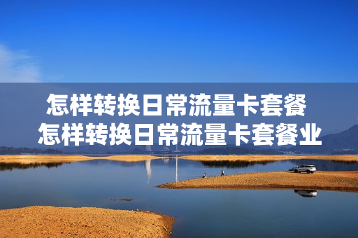 怎样转换日常流量卡套餐 怎样转换日常流量卡套餐业务