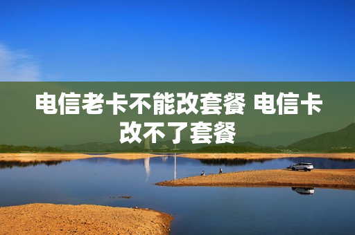 电信老卡不能改套餐 电信卡改不了套餐