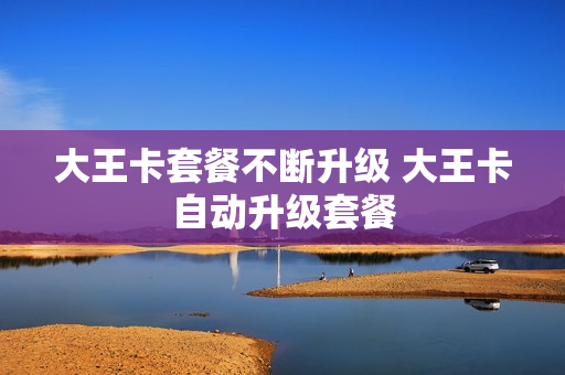 大王卡套餐不断升级 大王卡自动升级套餐