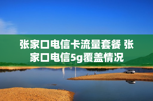 张家口电信卡流量套餐 张家口电信5g覆盖情况