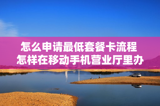怎么申请最低套餐卡流程 怎样在移动手机营业厅里办理最低套餐