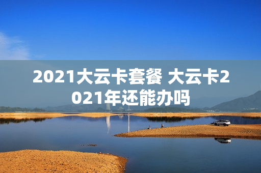 2021大云卡套餐 大云卡2021年还能办吗