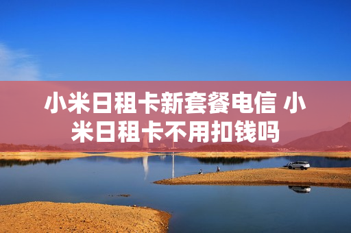 小米日租卡新套餐电信 小米日租卡不用扣钱吗
