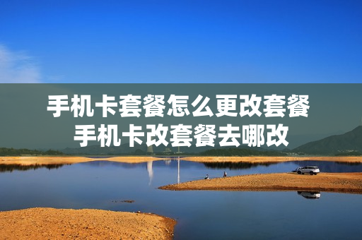 手机卡套餐怎么更改套餐 手机卡改套餐去哪改