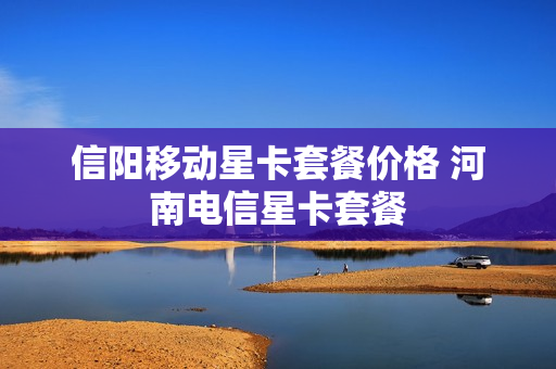 信阳移动星卡套餐价格 河南电信星卡套餐