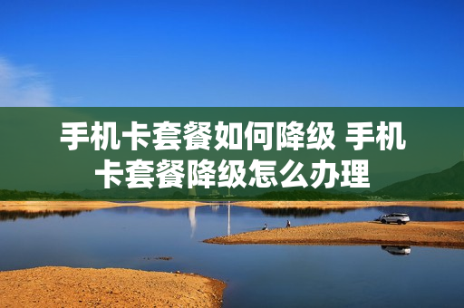 手机卡套餐如何降级 手机卡套餐降级怎么办理
