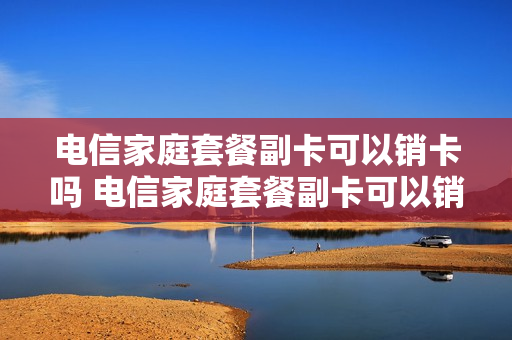 电信家庭套餐副卡可以销卡吗 电信家庭套餐副卡可以销卡吗