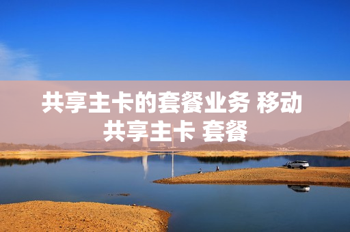 共享主卡的套餐业务 移动 共享主卡 套餐